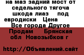 .на маз.задний мост от седельного тягоча шкода-лиаз110 под евродиски › Цена ­ 40 000 - Все города Другое » Продам   . Брянская обл.,Новозыбков г.